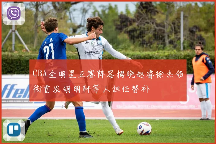CBA全明星正赛阵容揭晓赵睿徐杰领衔首发胡明轩等人担任替补
