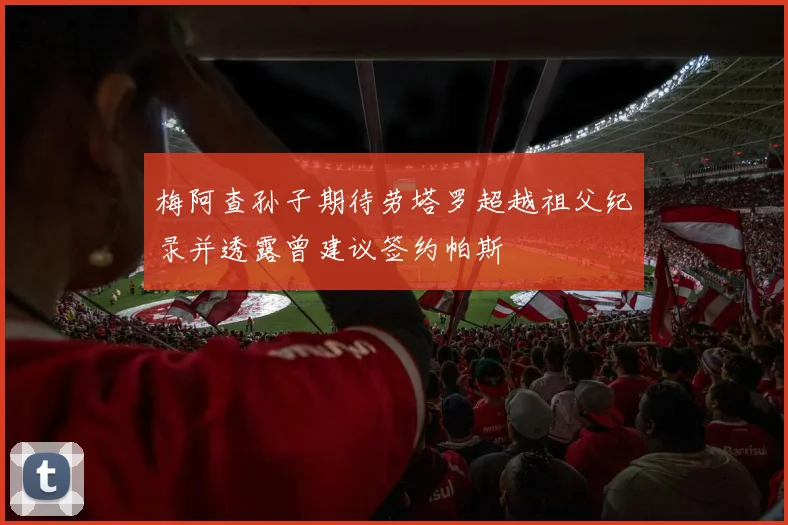 梅阿查孙子期待劳塔罗超越祖父纪录并透露曾建议签约帕斯