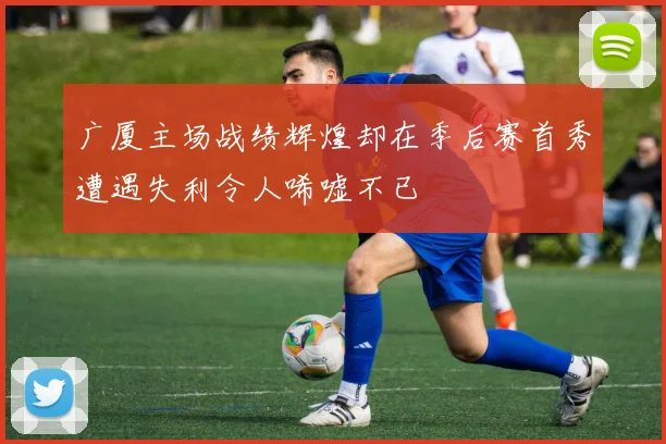 广厦主场战绩辉煌却在季后赛首秀遭遇失利令人唏嘘不已