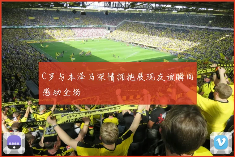 C罗与本泽马深情拥抱展现友谊瞬间感动全场