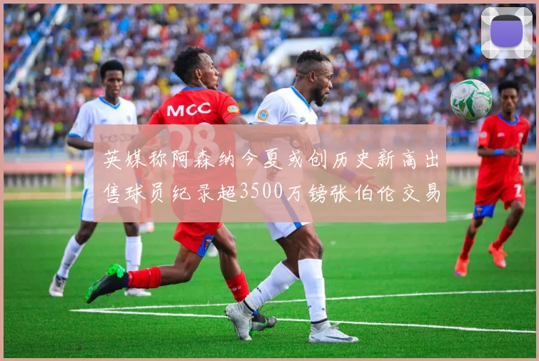 英媒称阿森纳今夏或创历史新高出售球员纪录超3500万镑张伯伦交易