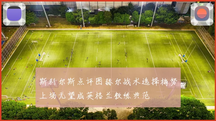 斯科尔斯点评图赫尔战术选择梅努上场无望成英格兰教练典范