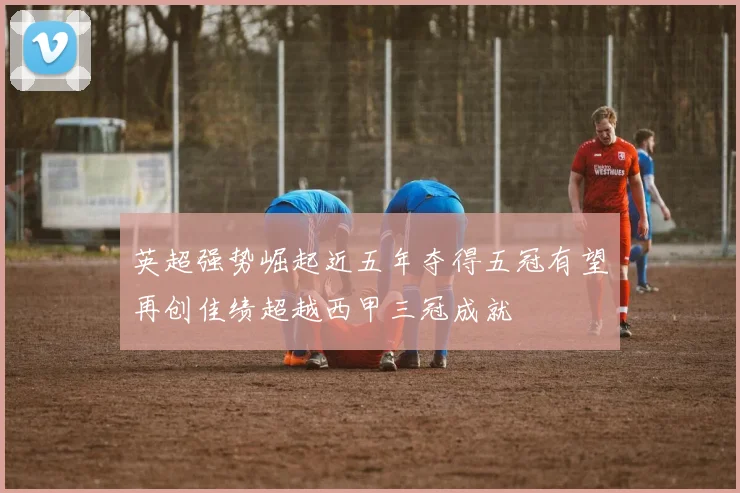 英超强势崛起近五年夺得五冠有望再创佳绩超越西甲三冠成就