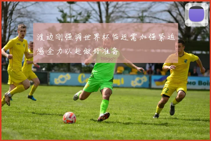 渡边刚强调世界杯临近需加强紧迫感全力以赴做好准备