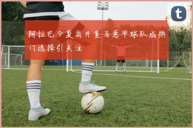 阿拉巴今夏离开皇马意甲球队成热门选择引关注