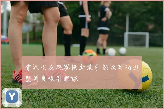 索汉女友观赛换新装引热议时尚造型再度吸引眼球