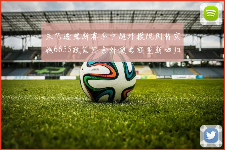 朱艺透露新赛季中超外援规则将实施6655政策冗余外援名额重新回归球队配置