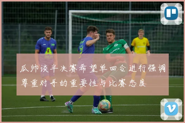 瓜帅谈半决赛希望单回合进行强调尊重对手的重要性与比赛态度