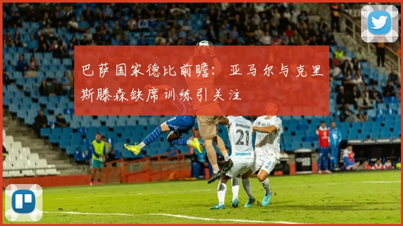 巴萨国家德比前瞻：亚马尔与克里斯滕森缺席训练引关注