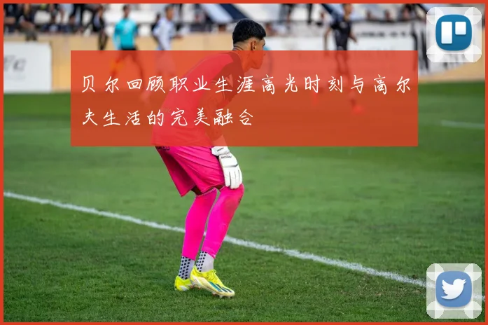 贝尔回顾职业生涯高光时刻与高尔夫生活的完美融合
