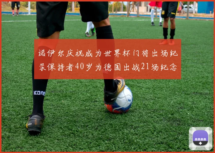 诺伊尔庆祝成为世界杯门将出场纪录保持者40岁为德国出战21场纪念照曝光