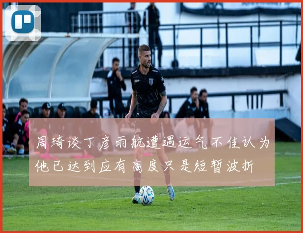 周琦谈丁彦雨航遭遇运气不佳认为他已达到应有高度只是短暂波折
