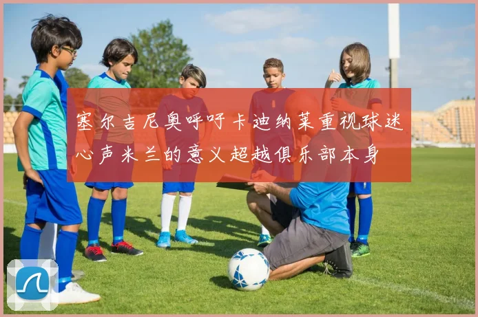 塞尔吉尼奥呼吁卡迪纳莱重视球迷心声米兰的意义超越俱乐部本身