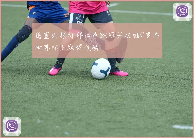 德塞利期待拜仁夺欧冠并祝福C罗在世界杯上取得佳绩
