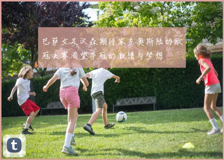 巴萨女足汉森期待家乡奥斯陆的欧冠决赛渴望夺冠的激情与梦想