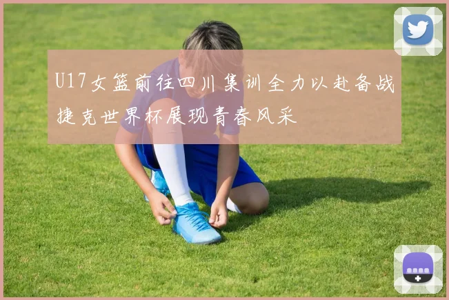 U17女篮前往四川集训全力以赴备战捷克世界杯展现青春风采