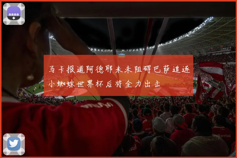 马卡报道阿德耶米未阻碍巴萨追逐小蜘蛛世界杯后将全力出击