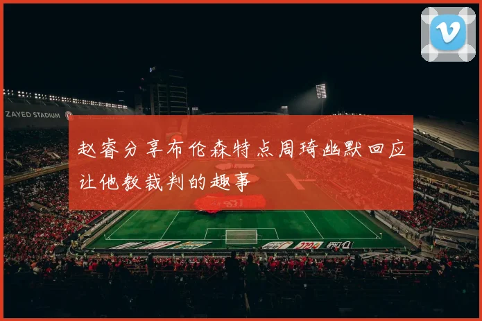 赵睿分享布伦森特点周琦幽默回应让他教裁判的趣事