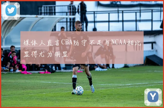 媒体人直言CBA防守不足与NCAA相比显得尤为明显