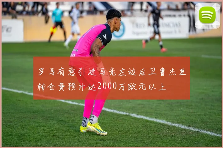 罗马有意引进马竞左边后卫鲁杰里转会费预计达2000万欧元以上