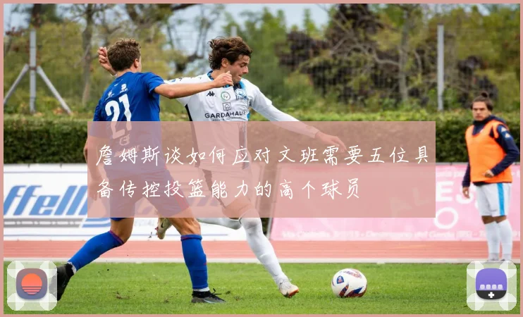 詹姆斯谈如何应对文班需要五位具备传控投篮能力的高个球员