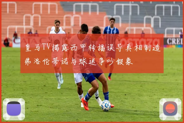 皇马TV揭露西甲转播误导真相制造弗洛伦蒂诺与球迷争吵假象