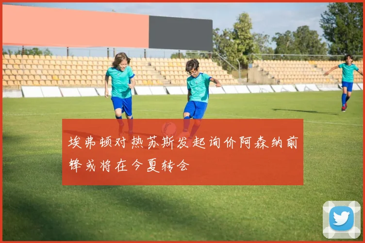 埃弗顿对热苏斯发起询价阿森纳前锋或将在今夏转会