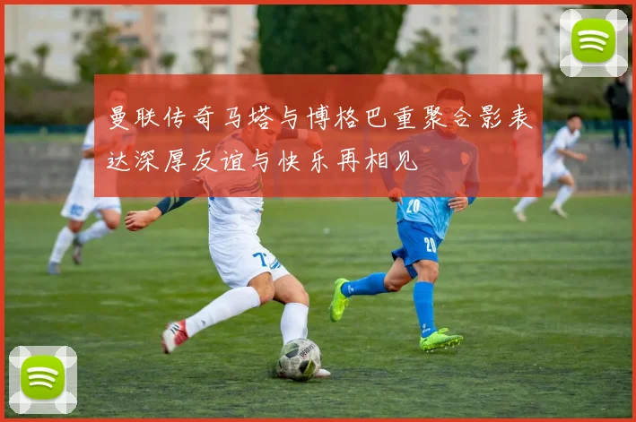 曼联传奇马塔与博格巴重聚合影表达深厚友谊与快乐再相见