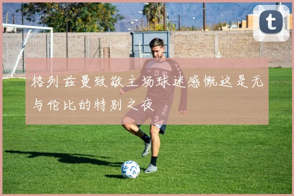 格列兹曼致敬主场球迷感慨这是无与伦比的特别之夜