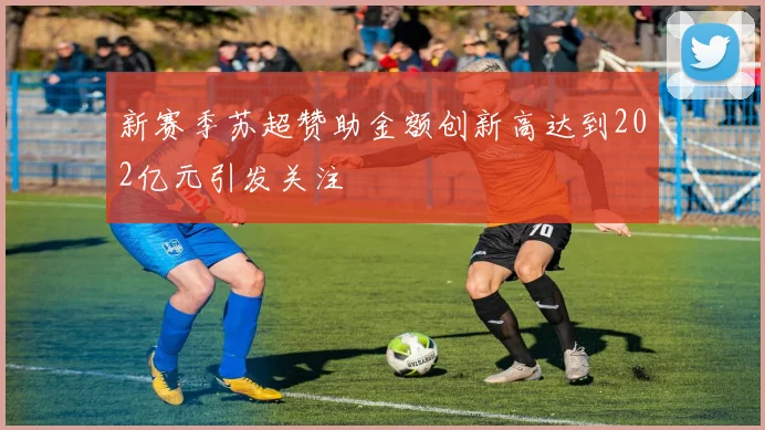 新赛季苏超赞助金额创新高达到202亿元引发关注